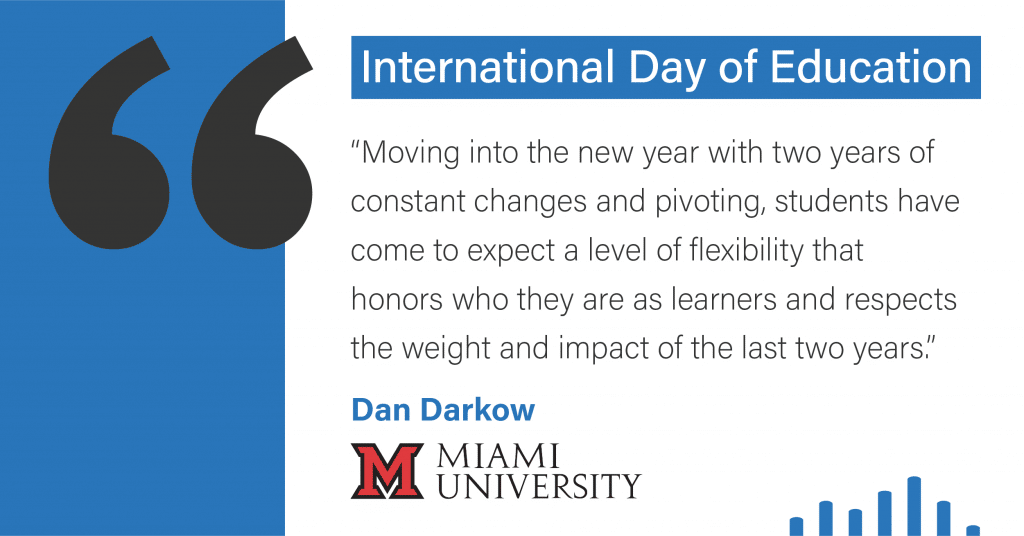 International Day of Education. Moving into the new year with two years of constant changes and pivoting, students have come to expect a level of flexibility that honors who they are as learners and respects the weight and impact of the last two years." Dan Marko, Miami University