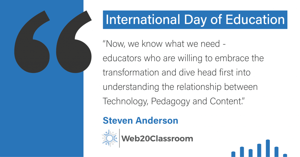 International Day of Education. “Now, we know what we need - educators who are willing to embrace the transformation and dive head first into understanding the relationship between Technology, Pedagogy and Content.” - Steven Anderson, Web20Classroom